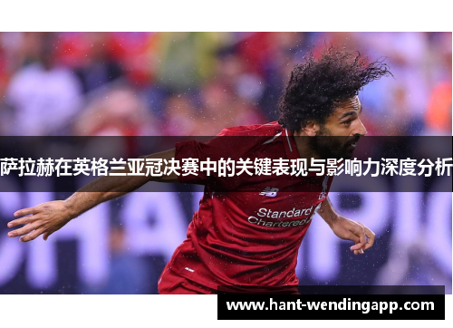 萨拉赫在英格兰亚冠决赛中的关键表现与影响力深度分析