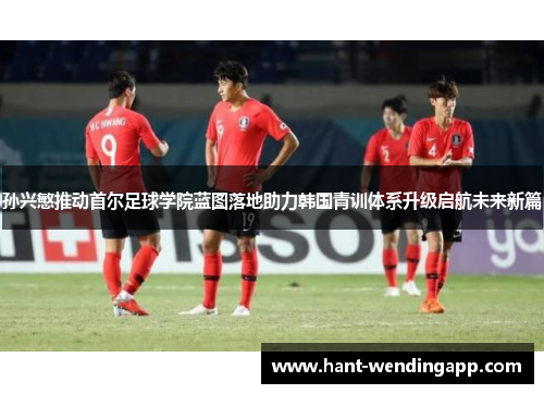 孙兴慜推动首尔足球学院蓝图落地助力韩国青训体系升级启航未来新篇