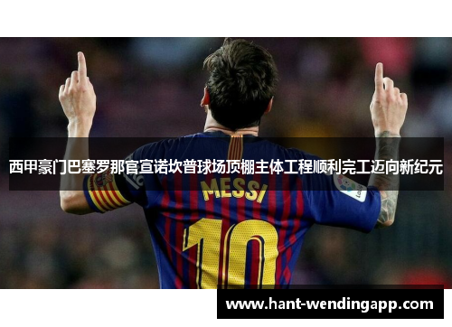 西甲豪门巴塞罗那官宣诺坎普球场顶棚主体工程顺利完工迈向新纪元