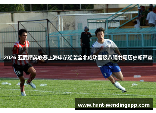2026 亚冠精英联赛上海申花逆袭全北成功晋级八强书写历史新篇章